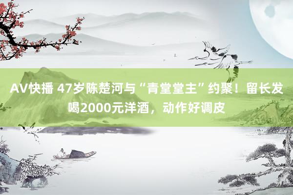 AV快播 47岁陈楚河与“青堂堂主”约聚！留长发喝2000元洋酒，动作好调皮