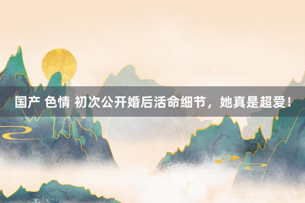 国产 色情 初次公开婚后活命细节，她真是超爱！