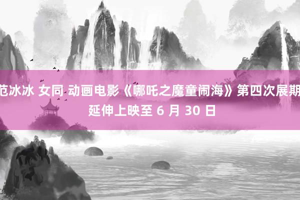 范冰冰 女同 动画电影《哪吒之魔童闹海》第四次展期， 延伸上映至 6 月 30 日