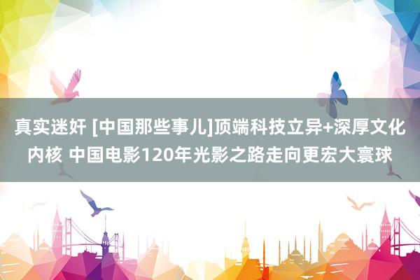真实迷奸 [中国那些事儿]顶端科技立异+深厚文化内核 中国电影120年光影之路走向更宏大寰球