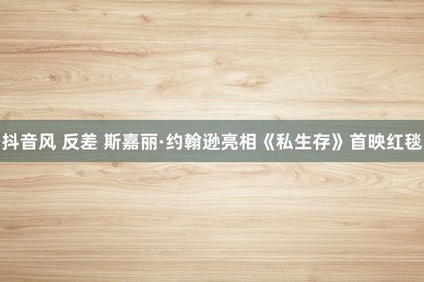 抖音风 反差 斯嘉丽·约翰逊亮相《私生存》首映红毯