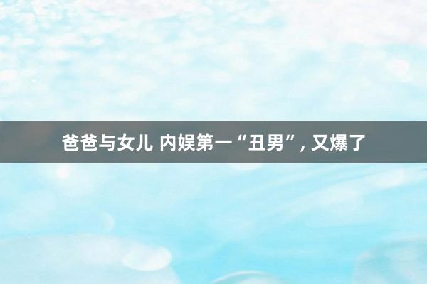 爸爸与女儿 内娱第一“丑男”， 又爆了