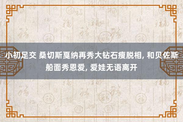 小初足交 桑切斯戛纳再秀大钻石瘦脱相， 和贝佐斯船面秀恩爱， 爱娃无语离开