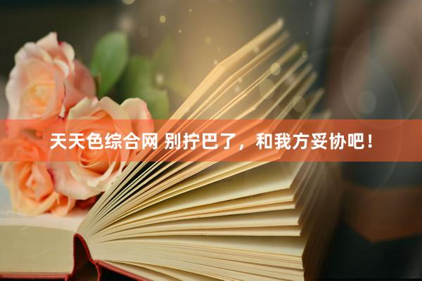天天色综合网 别拧巴了，和我方妥协吧！