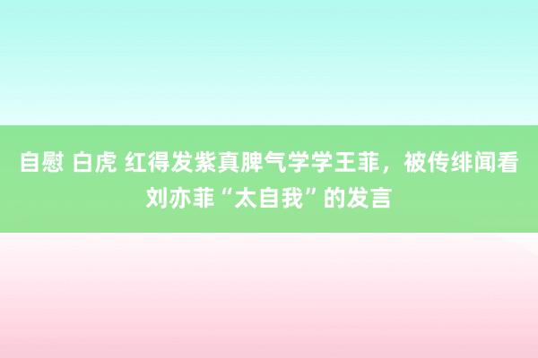 自慰 白虎 红得发紫真脾气学学王菲，被传绯闻看刘亦菲“太自我”的发言