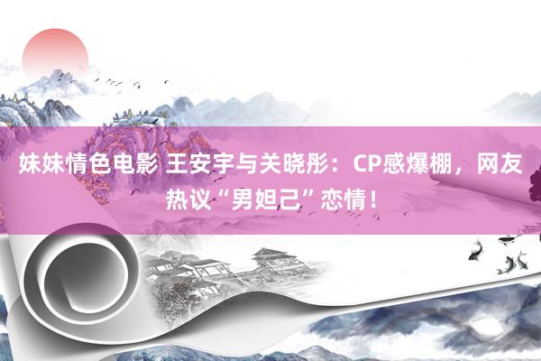 妹妹情色电影 王安宇与关晓彤：CP感爆棚，网友热议“男妲己”恋情！