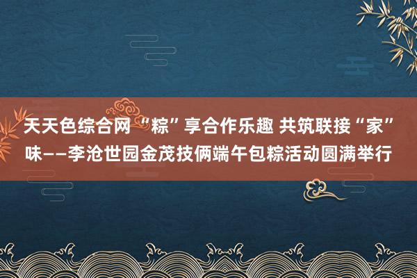 天天色综合网 “粽”享合作乐趣 共筑联接“家”味——李沧世园金茂技俩端午包粽活动圆满举行