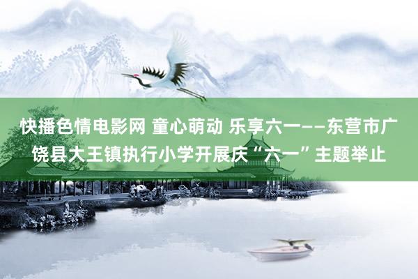 快播色情电影网 童心萌动 乐享六一——东营市广饶县大王镇执行小学开展庆“六一”主题举止