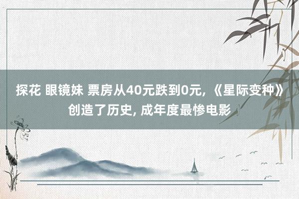 探花 眼镜妹 票房从40元跌到0元， 《星际变种》创造了历史， 成年度最惨电影