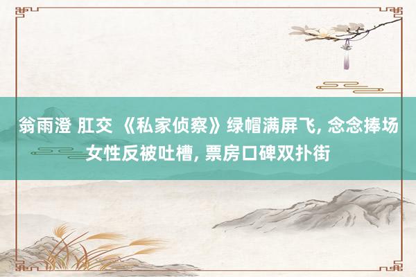 翁雨澄 肛交 《私家侦察》绿帽满屏飞， 念念捧场女性反被吐槽， 票房口碑双扑街