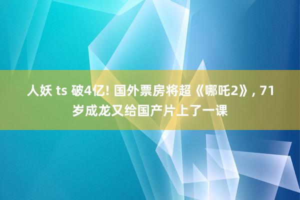 人妖 ts 破4亿! 国外票房将超《哪吒2》， 71岁成龙又给国产片上了一课