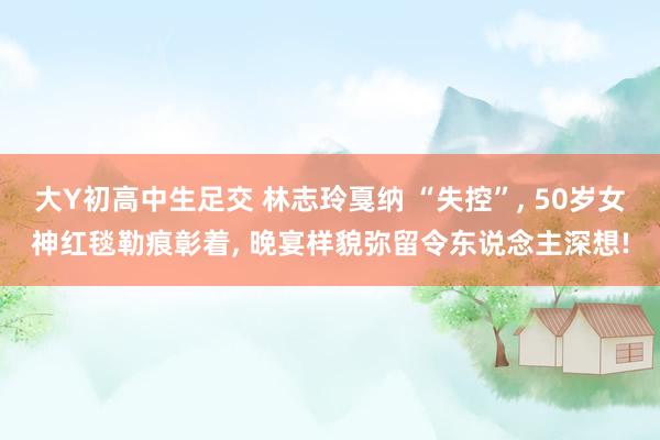 大Y初高中生足交 林志玲戛纳 “失控”， 50岁女神红毯勒痕彰着， 晚宴样貌弥留令东说念主深想!