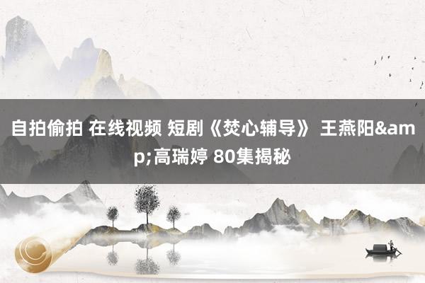 自拍偷拍 在线视频 短剧《焚心辅导》 王燕阳&高瑞婷 80集揭秘