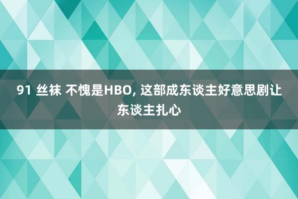 91 丝袜 不愧是HBO， 这部成东谈主好意思剧让东谈主扎心