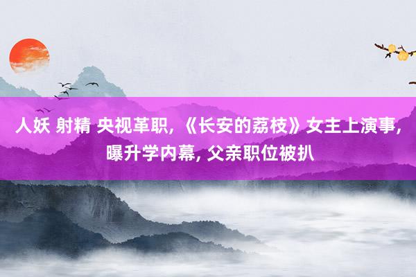 人妖 射精 央视革职， 《长安的荔枝》女主上演事， 曝升学内幕， 父亲职位被扒