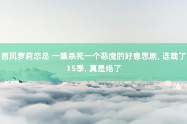 西风萝莉恋足 一集杀死一个恶魔的好意思剧， 连载了15季， 真是绝了