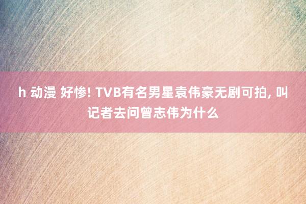 h 动漫 好惨! TVB有名男星袁伟豪无剧可拍， 叫记者去问曾志伟为什么