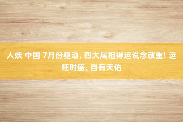 人妖 中国 7月份驱动， 四大属相得运说念敬重! 运旺时盛， 自有天佑