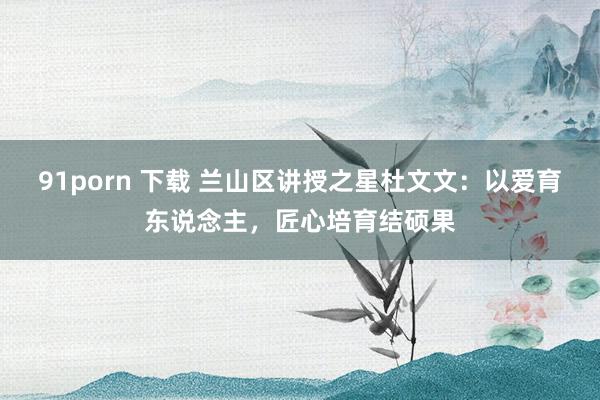 91porn 下载 兰山区讲授之星杜文文：以爱育东说念主，匠心培育结硕果