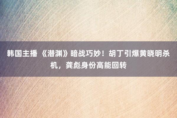 韩国主播 《潜渊》暗战巧妙！胡丁引爆黄晓明杀机，龚彪身份高能回转