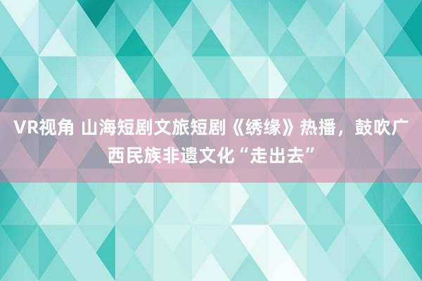 VR视角 山海短剧文旅短剧《绣缘》热播，鼓吹广西民族非遗文化“走出去”
