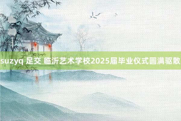 suzyq 足交 临沂艺术学校2025届毕业仪式圆满驱散