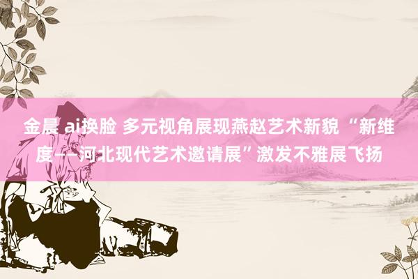 金晨 ai换脸 多元视角展现燕赵艺术新貌 “新维度——河北现代艺术邀请展”激发不雅展飞扬
